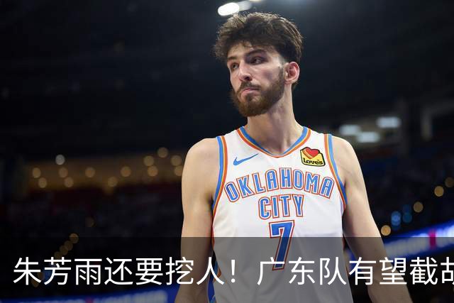 朱芳雨还要挖人！广东队有望截胡“场均12+5”之人，总决赛有戏了